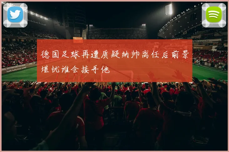 德国足球再遭质疑纳帅离任后前景堪忧谁会接手他
