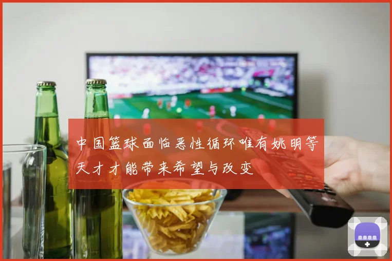 中国篮球面临恶性循环唯有姚明等天才才能带来希望与改变
