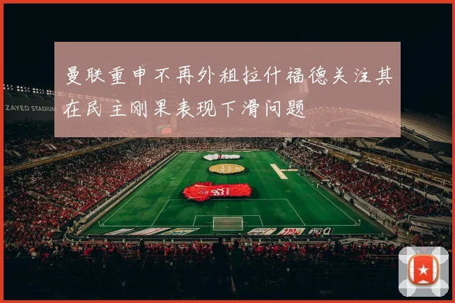 曼联重申不再外租拉什福德关注其在民主刚果表现下滑问题