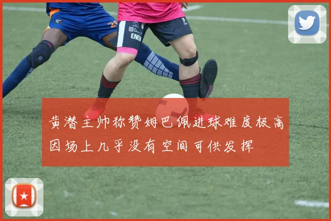 黄潜主帅称赞姆巴佩进球难度极高因场上几乎没有空间可供发挥
