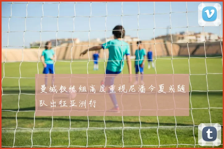 曼城教练组高度重视尼潘今夏或随队出征亚洲行
