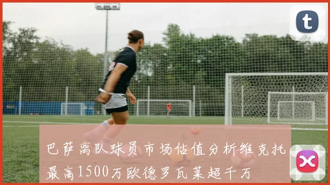 巴萨离队球员市场估值分析维克托最高1500万欧德罗瓦莱超千万