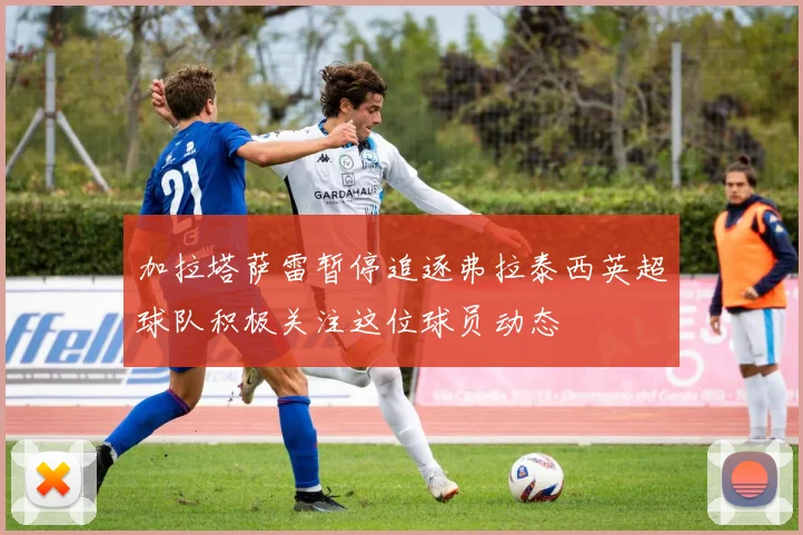 加拉塔萨雷暂停追逐弗拉泰西英超球队积极关注这位球员动态