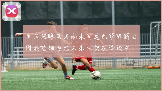 罗马诺曝莱万尚未同意巴萨降薪合同扎哈维与尤文米兰仍在洽谈中