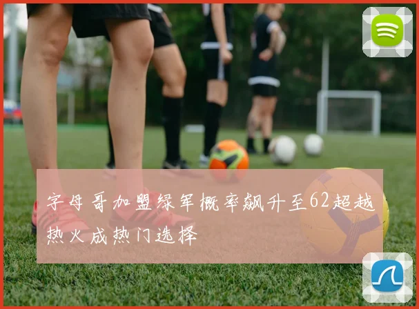 字母哥加盟绿军概率飙升至62超越热火成热门选择