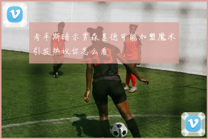 考辛斯暗示贾森基德可能加盟魔术引发热议你怎么看