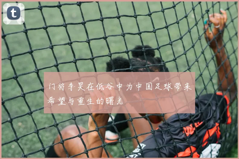 门将李昊在低谷中为中国足球带来希望与重生的曙光