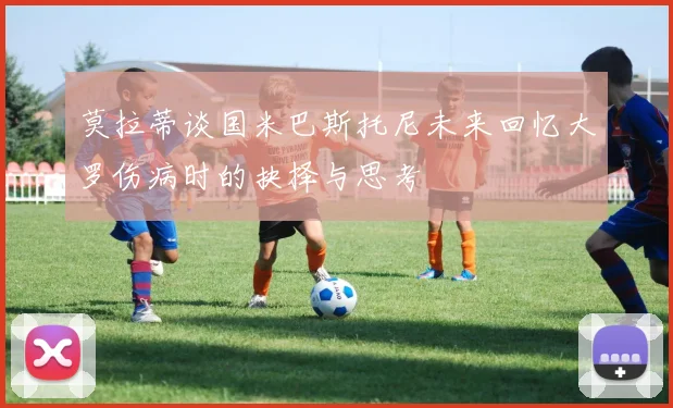 莫拉蒂谈国米巴斯托尼未来回忆大罗伤病时的抉择与思考