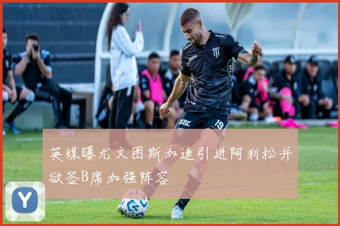 英媒曝尤文图斯加速引进阿利松并欲签B席加强阵容
