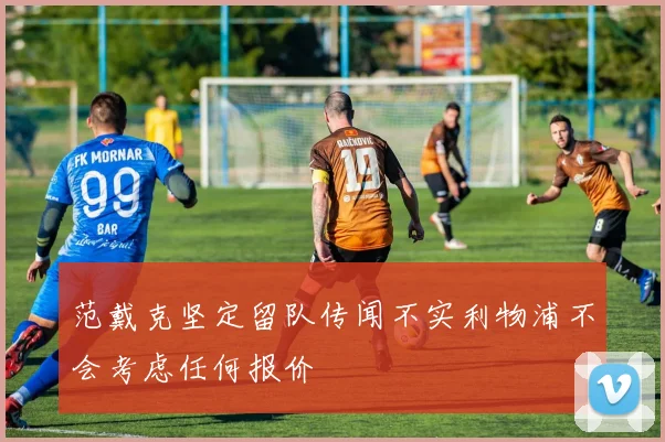 范戴克坚定留队传闻不实利物浦不会考虑任何报价