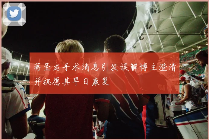 蒋圣龙手术消息引发误解博主澄清并祝愿其早日康复