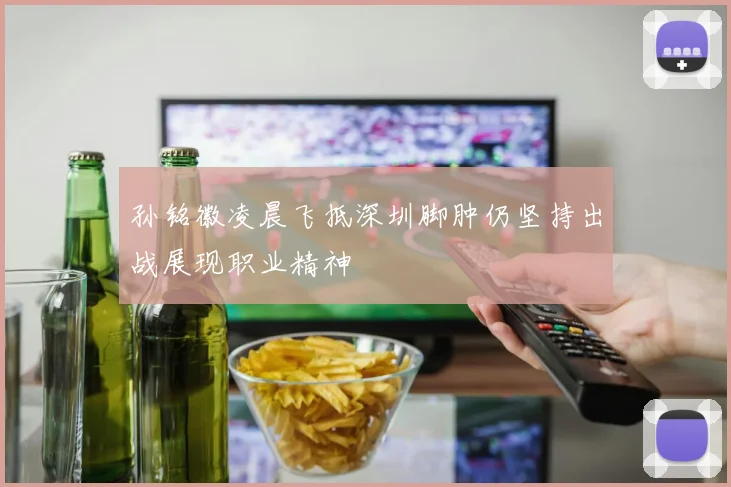 孙铭徽凌晨飞抵深圳脚肿仍坚持出战展现职业精神