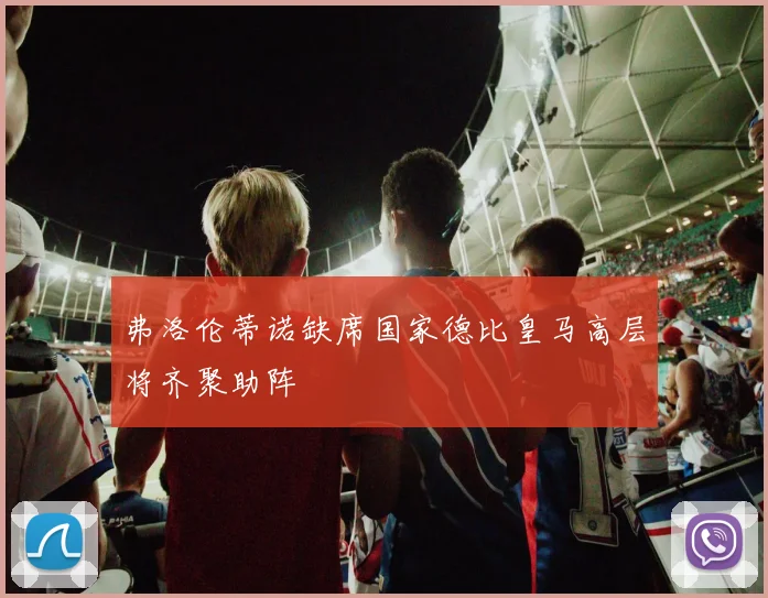 弗洛伦蒂诺缺席国家德比皇马高层将齐聚助阵