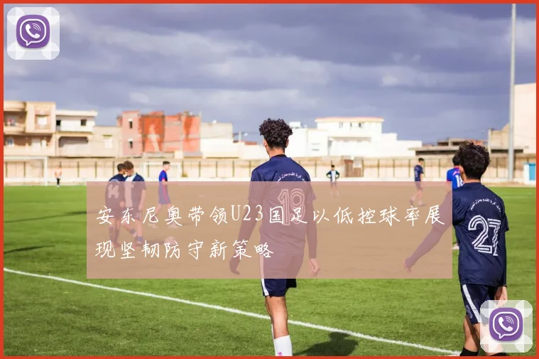 安东尼奥带领U23国足以低控球率展现坚韧防守新策略