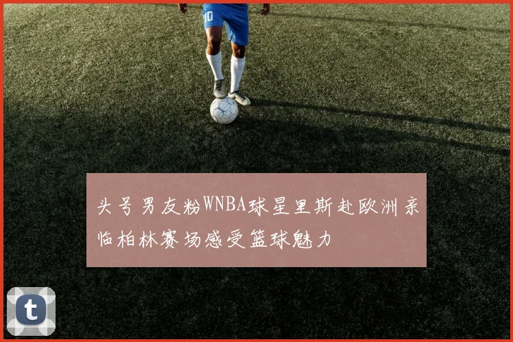 头号男友粉WNBA球星里斯赴欧洲亲临柏林赛场感受篮球魅力